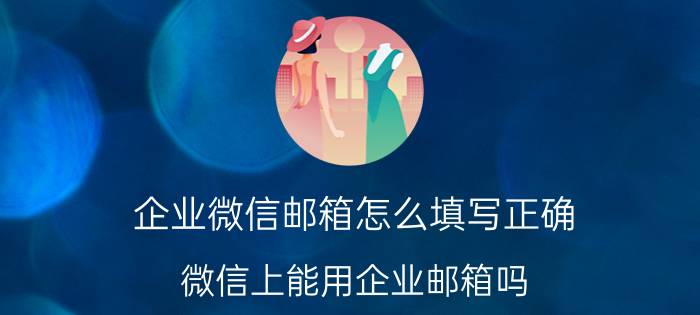 企业微信邮箱怎么填写正确 微信上能用企业邮箱吗？怎么用？